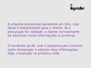 A empatia presumível apresenta um fato, mas
deixa a interpretação para o cliente. Se a
presunção for verdade, o cliente normalmente
irá adicionar novas informações à conversa.
O vendedor pode, usar a resposta para construir
outra declaração e solicitar mais informações.
Veja, o exemplo no próximo slide.
 