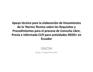 Apoyo técnico para la elaboración de lineamientos
de la 'Norma Técnica sobre los Requisitos y
Procedimientos para el proceso de Consulta Libre,
Previa e Informada CLPI para actividades REDD+ en
Ecuador
OACDH
Quito, 4 septiembre 2013
 