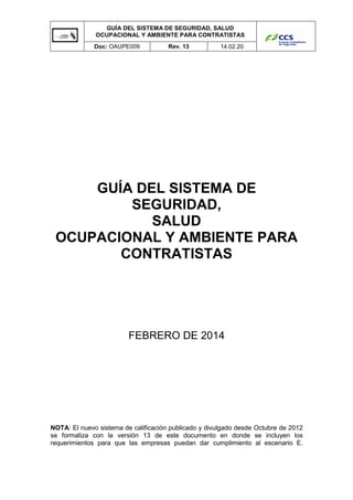 GUÍA DEL SISTEMA DE SEGURIDAD, SALUD
OCUPACIONAL Y AMBIENTE PARA CONTRATISTAS
Doc: OAUPE009

Rev. 13

14.02.20

GUÍA DEL SISTEMA DE
SEGURIDAD,
SALUD
OCUPACIONAL Y AMBIENTE PARA
CONTRATISTAS

FEBRERO DE 2014

NOTA: El nuevo sistema de calificación publicado y divulgado desde Octubre de 2012
se formaliza con la versión 13 de este documento en donde se incluyen los
requerimientos para que las empresas puedan dar cumplimiento al escenario E.

 