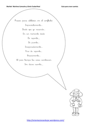 Maribel Martínez Camacho y Ginés Ciudad-Real                   Guía para crear cuentos




          Frases para utilizar en el conflicto:

                        Imprevistamente...

                    Desde que yo recuerdo...

                     En un momento dado

                           De repente…

                            De pronto...

                        Inesperadamente...

                        Pero de repente...

                          Bruscamente...

            Al poco tiempo las cosas cambiaron

                       Sin darse cuenta…




                          http://orientacionandujar.wordpress.com/
 