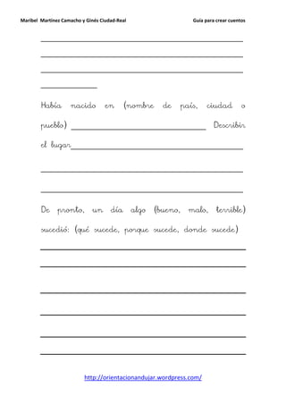 Maribel Martínez Camacho y Ginés Ciudad-Real                       Guía para crear cuentos


        ______________________________________________________

        ______________________________________________________

        ______________________________________________________

        _______________


        Había       nacido         en      (nombre      de      país,    ciudad         o

        pueblo) ____________________________________                        Describir

        el lugar______________________________________________


        ______________________________________________________


        ______________________________________________________


        De     pronto,       un      día       algo   (bueno,     malo,      terrible)

        sucedió: (qué sucede, porque sucede, donde sucede)




                          http://orientacionandujar.wordpress.com/
 
