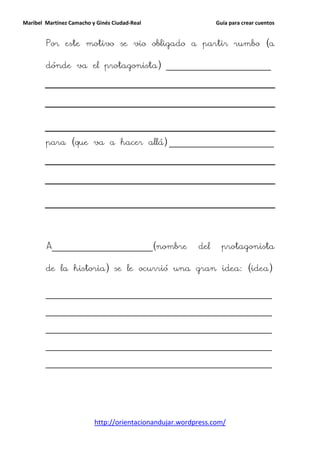 Maribel Martínez Camacho y Ginés Ciudad-Real                   Guía para crear cuentos


        Por este motivo se vio obligado a partir rumbo (a

        dónde va el protagonista) _________________________




        para (que va a hacer allá) _________________________




        A________________________(nombre                 del     protagonista

        de la historia) se le ocurrió una gran idea: (idea)


        ______________________________________________________

        ______________________________________________________

        ______________________________________________________

        ______________________________________________________

        ______________________________________________________




                          http://orientacionandujar.wordpress.com/
 