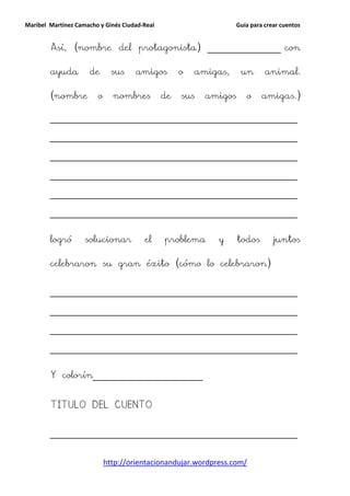 Maribel Martínez Camacho y Ginés Ciudad-Real                      Guía para crear cuentos


        Así, (nombre del protagonista) ________________ con

        ayuda        de       sus    amigos         o   amigas,    un       animal.

        (nombre         o     nombres          de   sus   amigos     o     amigas.)

        ______________________________________________________

        ______________________________________________________

        ______________________________________________________

        ______________________________________________________

        ______________________________________________________

        ______________________________________________________


        logró       solucionar          el     problema     y      todos       juntos

        celebraron su gran éxito (cómo lo celebraron)


        ______________________________________________________

        ______________________________________________________

        ______________________________________________________

        ______________________________________________________


        Y colorín________________________


        TÍTULO DEL CUENTO


        ______________________________________________________


                            http://orientacionandujar.wordpress.com/
 