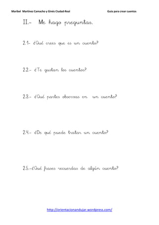 Maribel Martínez Camacho y Ginés Ciudad-Real                   Guía para crear cuentos



        II.-        Me hago preguntas.



        2.1- ¿Qué crees que es un cuento?




        2.2.- ¿Te gustan los cuentos?




        2.3.- ¿Qué partes observas en                 un cuento?




        2.4.- ¿De qué puede tratar un cuento?




        2.5.-¿Qué frases recuerdas de algún cuento?




                          http://orientacionandujar.wordpress.com/
 