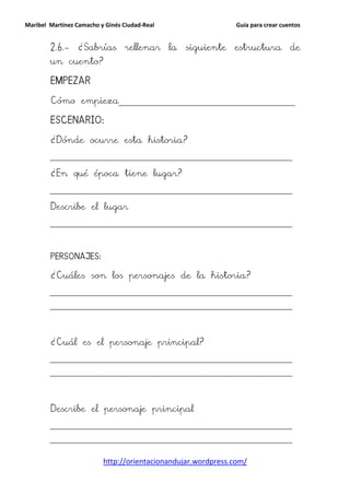 Maribel Martínez Camacho y Ginés Ciudad-Real                    Guía para crear cuentos


        2.6.-    ¿Sabrías        rellenar      la   siguiente   estructura         de
        un cuento?

        EMPEZAR
        EMPEZAR

        Cómo empieza______________________________________________________

        ESCENARIO:

        ¿Dónde ocurre esta historia?
        __________________________________________________________________________


        ¿En qué época tiene lugar?
        __________________________________________________________________________


        Describe el lugar
        __________________________________________________________________________




        PERSONAJES:

        ¿Cuáles son los personajes de la historia?
        __________________________________________________________________________

        __________________________________________________________________________




        ¿Cuál es el personaje principal?
        __________________________________________________________________________

        __________________________________________________________________________




        Describe el personaje principal
        __________________________________________________________________________

        __________________________________________________________________________


                          http://orientacionandujar.wordpress.com/
 