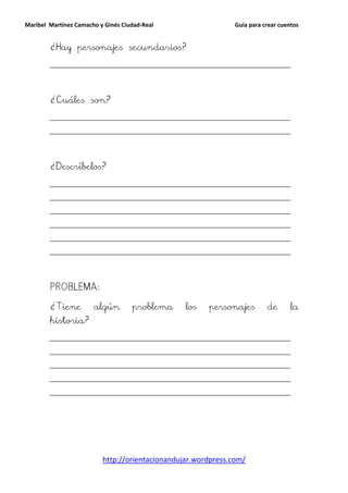Maribel Martínez Camacho y Ginés Ciudad-Real                    Guía para crear cuentos


        ¿Hay personajes secundarios?
        __________________________________________________________________________




        ¿Cuáles son?
        __________________________________________________________________________

        __________________________________________________________________________




        ¿Descríbelos?
        __________________________________________________________________________

        __________________________________________________________________________

        __________________________________________________________________________

        __________________________________________________________________________

        __________________________________________________________________________

        __________________________________________________________________________




        PROBLEMA:

        ¿Tiene         algún        problema     los    personajes         de       la
        historia?
        __________________________________________________________________________

        __________________________________________________________________________

        __________________________________________________________________________

        __________________________________________________________________________

        __________________________________________________________________________




                          http://orientacionandujar.wordpress.com/
 