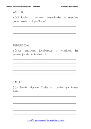 Maribel Martínez Camacho y Ginés Ciudad-Real                    Guía para crear cuentos


        ACCION:

        ¿Qué       hechos      u     acciones   importantes        se    cuentan
        para resolver el problema?
        __________________________________________________________________________

        __________________________________________________________________________

        __________________________________________________________________________

        __________________________________________________________________________




        RESOLUCION:

        ¿Cómo          resuelven          finalmente      el    problema           los
        personajes de la historia ?
        __________________________________________________________________________

        __________________________________________________________________________

        __________________________________________________________________________

        __________________________________________________________________________

        __________________________________________________________________________




        TÍTULO

        2.5.- Escribe algunos títulos de cuentos que hayas
        leído.
        __________________________________________________________________________

        __________________________________________________________________________

        __________________________________________________________________________

        __________________________________________________________________________

        __________________________________________________________________________

        __________________________________________________________________________



                          http://orientacionandujar.wordpress.com/
 