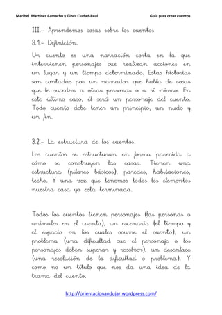 Maribel Martínez Camacho y Ginés Ciudad-Real                              Guía para crear cuentos


        III.- Aprendemos cosas sobre los cuentos.

        3.1.- Definición.

        Un      cuento       es    una         narración         corta       en      la     que
        intervienen           personajes            que     realizan        acciones         en
        un lugar y un tiempo determinado. Estas historias
        son contadas por un narrador que habla de cosas
        que le suceden a otras personas o a sí mismo. En
        este último caso, él será un personaje del cuento.
        Todo cuento debe tener un principio, un nudo y
        un fin.



        3.2.- La estructura de los cuentos.

        Los    cuentos        se   estructuran             en    forma       parecida         a
        cómo        se      construyen              las     casas.        Tienen            una
        estructura         (pilares       básicos),         paredes,       habitaciones,
        techo. Y una vez que tenemos todos los elementos
        nuestra casa ya esta terminada.



        Todos los cuentos tienen personajes (las personas o
        animales en el cuento), un escenario (el tiempo y
        el    espacio       en     los    cuales          ocurre     el    cuento),         un
        problema         (una       dificultad            que   el   personaje          o    los
        personajes deben superar y resolver), un desenlace
        (una       resolución        de        la   dificultad       o    problema).          Y
        como no un título que nos da una idea de la
        trama del cuento.


                          http://orientacionandujar.wordpress.com/
 