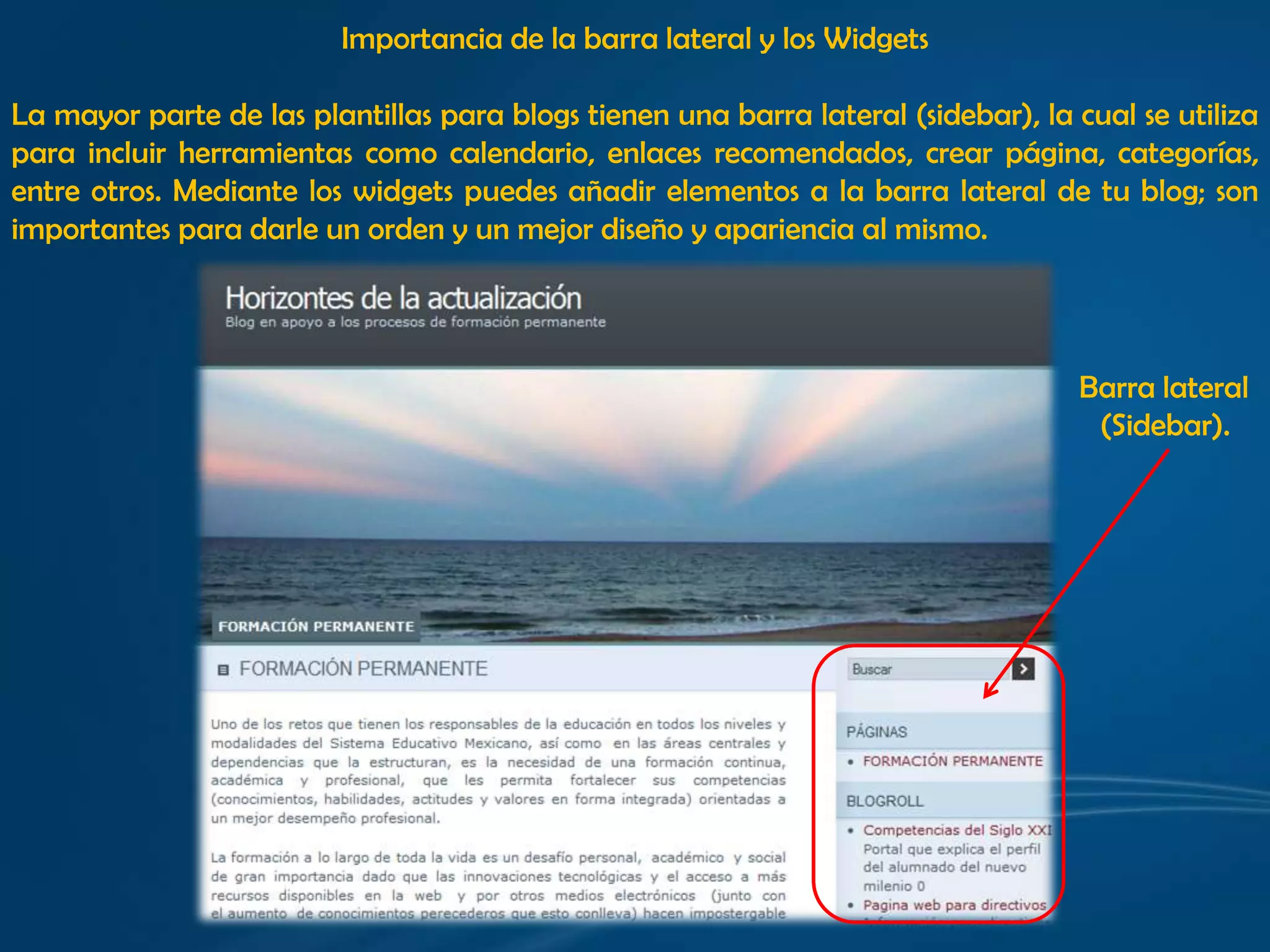 Importancia de la barra lateral y los WidgetsLa mayor parte de las plantillas para blogs tienen una barra lateral (sidebar), la cual se utiliza para incluir herramientas como calendario, enlaces recomendados, crear página, categorías, entre otros. Mediante los widgets puedes añadir elementos a la barra lateral de tu blog; son importantes para darle un orden y un mejor diseño y apariencia al mismo.Barra lateral (Sidebar). 