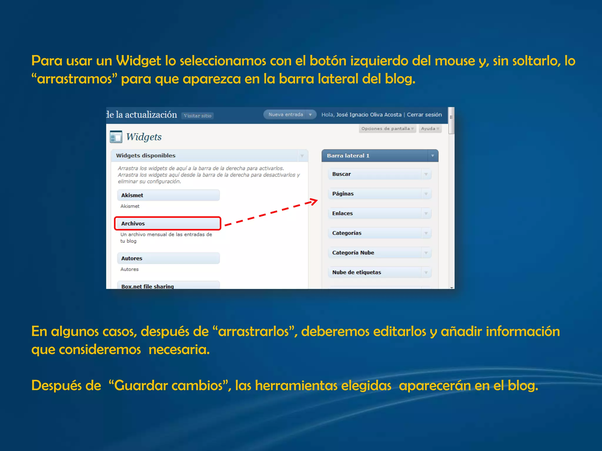 Para usar un Widget lo seleccionamos con el botónizquierdo del mouse y, sin soltarlo, lo “arrastramos” para que aparezca en la barra lateral del blog.En algunos casos, después de “arrastrarlos”, deberemoseditarlos y añadirinformación que consideremosnecesaria.Después de  “Guardar cambios”, las herramientas elegidas  aparecerán en el blog.