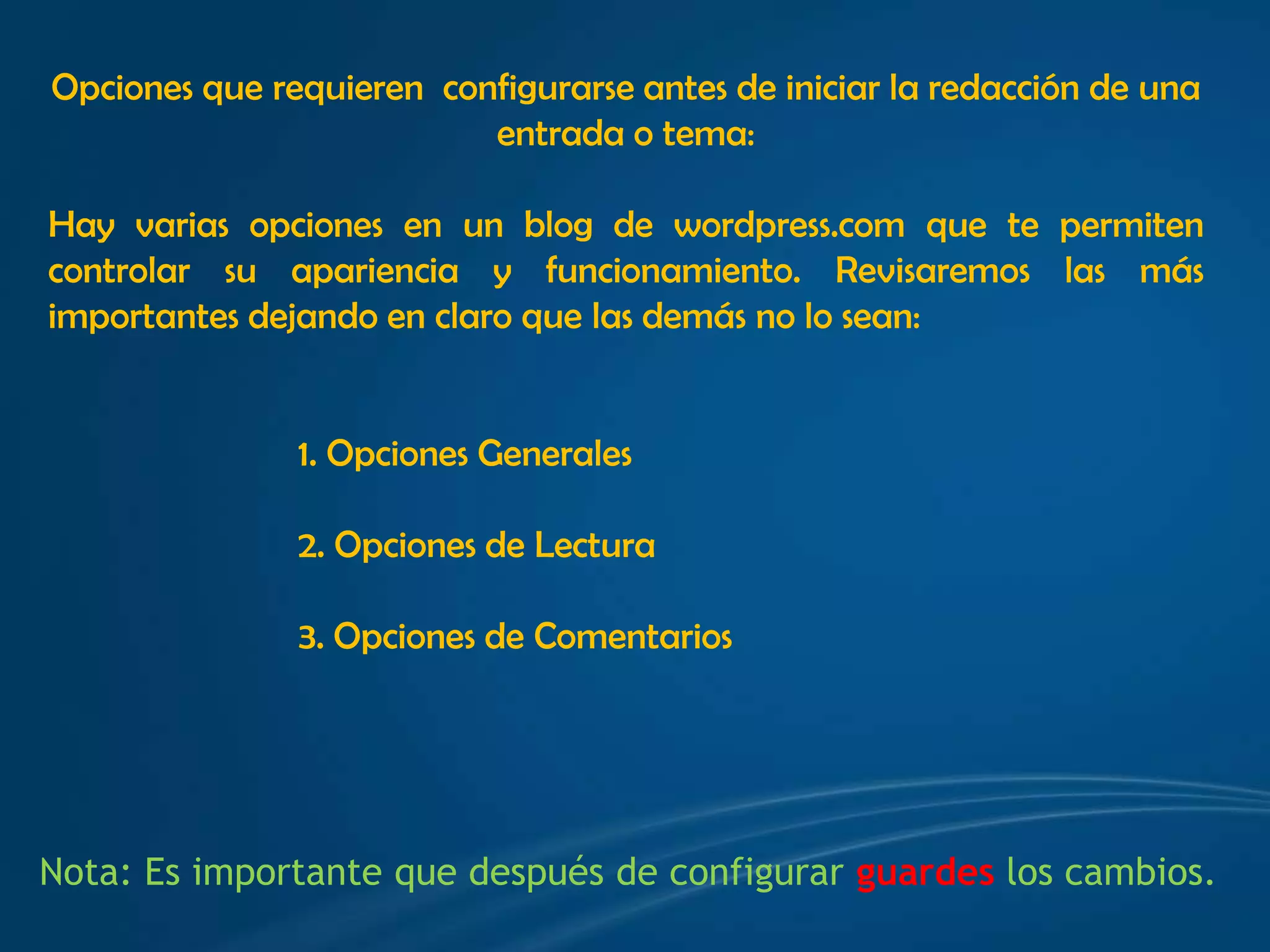 Opciones que requieren  configurarse antes de iniciar la redacción de una entrada o tema:Hay varias opciones en un blog de wordpress.com que te permiten controlar su apariencia y funcionamiento. Revisaremos las más importantes dejando en claro que las demás no lo sean:1. Opciones Generales2. Opciones de Lectura3. Opciones de ComentariosNota: Es importante que después de configurar guardes los cambios.