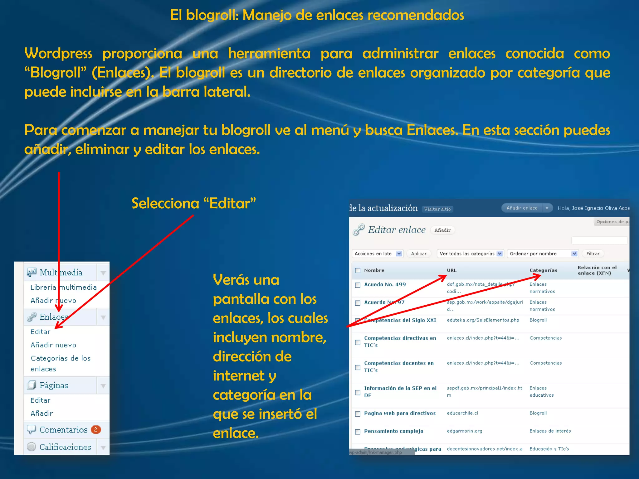 El blogroll: Manejo de enlaces recomendadosWordpress proporciona una herramienta para administrar enlaces conocida como “Blogroll” (Enlaces). El blogroll es un directorio de enlaces organizado por categoría que puede incluirse en la barra lateral.Para comenzar a manejar tu blogroll ve al menú y busca Enlaces. En esta sección puedes añadir, eliminar y editar los enlaces. Selecciona “Editar” Verás una pantalla con los enlaces, los cuales incluyen nombre, dirección de internet y categoría en la que se insertó el enlace. 
