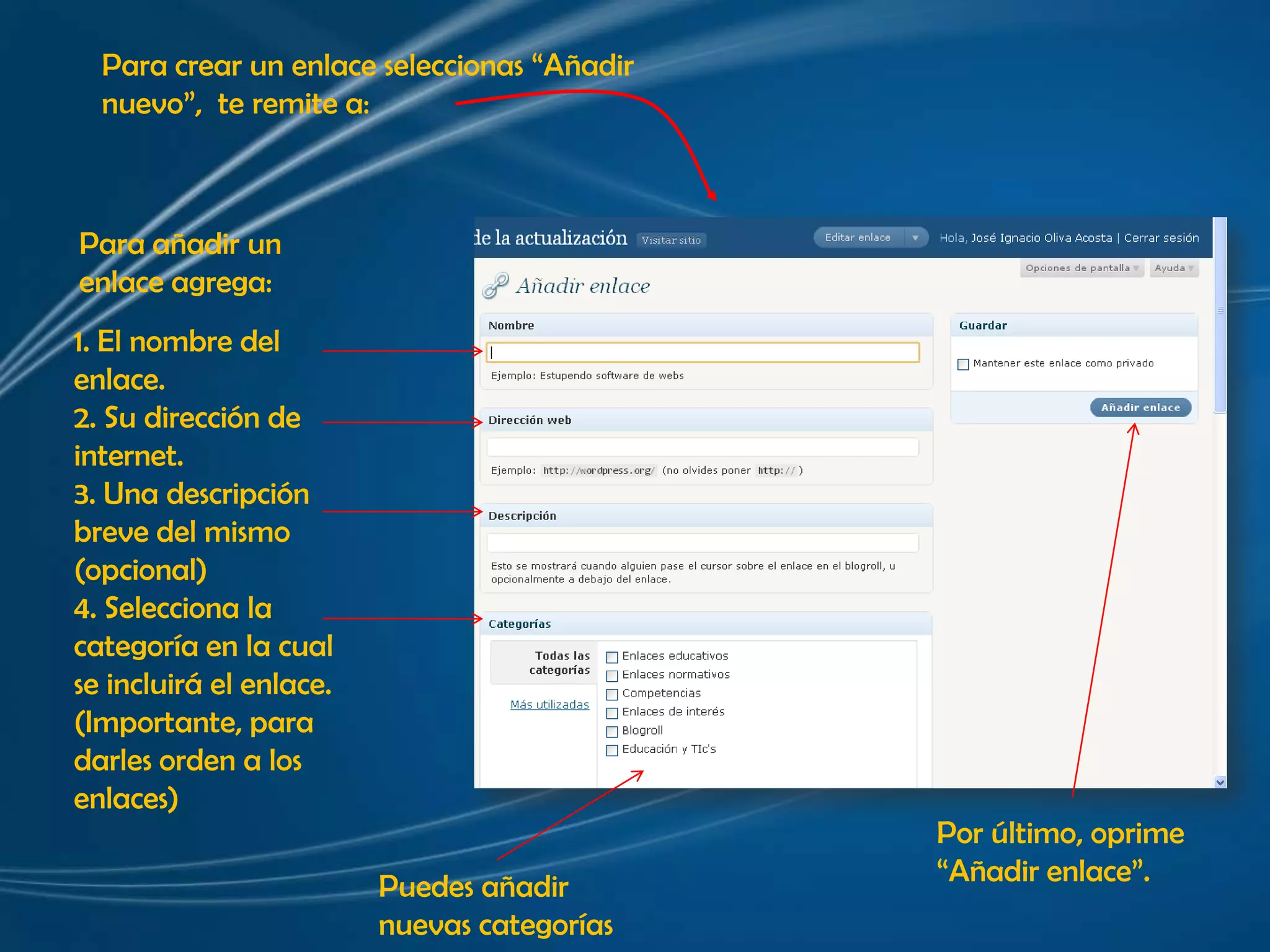 Para crear un enlace seleccionas “Añadir nuevo”,  te remite a:Para añadir un enlace agrega:1. El nombre delenlace.2. Su dirección de internet. 3. Una descripción breve del mismo (opcional)4. Selecciona la categoría en la cual se incluirá el enlace.(Importante, para darles orden a los enlaces)Por último, oprime “Añadir enlace”.Puedes añadir nuevas categorías