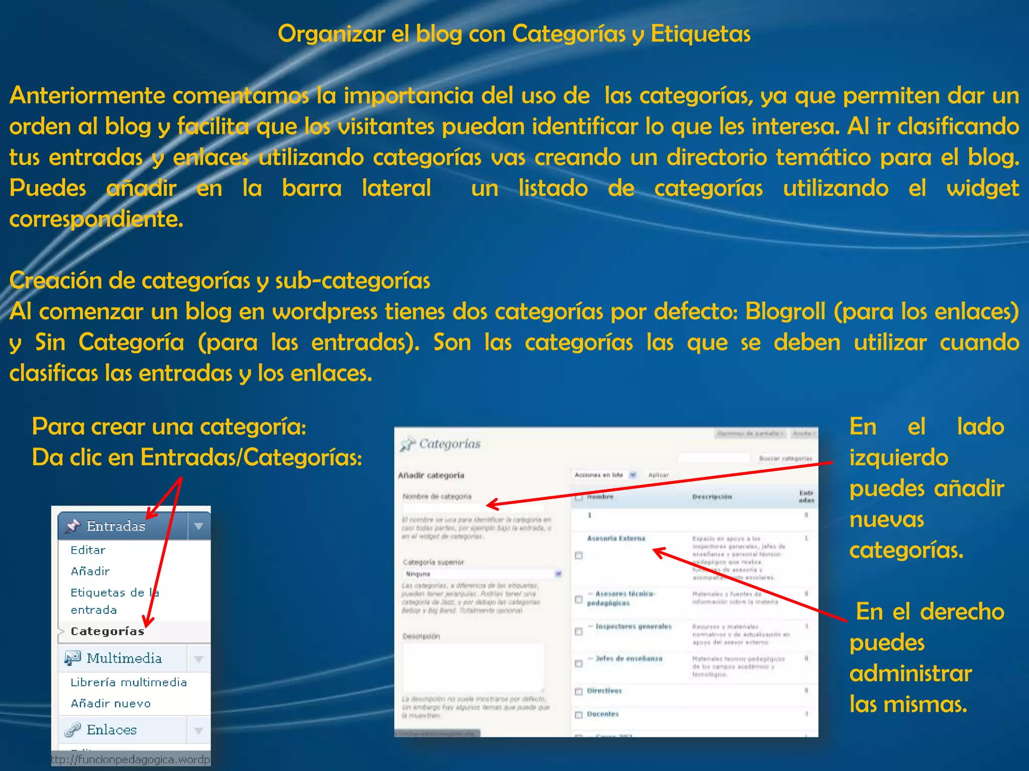 Organizar el blog con Categorías y EtiquetasAnteriormente comentamos la importancia del uso de  las categorías, ya que permiten dar un orden al blog y facilita que los visitantes puedan identificar lo que les interesa. Al ir clasificando tus entradas y enlaces utilizando categorías vas creando un directorio temático para el blog. Puedes añadir en la barra lateral  un listado de categorías utilizando el widget correspondiente. Creación de categorías y sub-categoríasAl comenzar un blog en wordpress tienes dos categorías por defecto: Blogroll (para los enlaces) y Sin Categoría (para las entradas). Son las categorías las que se deben utilizar cuando clasificas las entradas y los enlaces. Para crear una categoría:Da clic en Entradas/Categorías:En el lado izquierdo puedes añadir nuevas categorías. En el derecho puedes administrar las mismas.