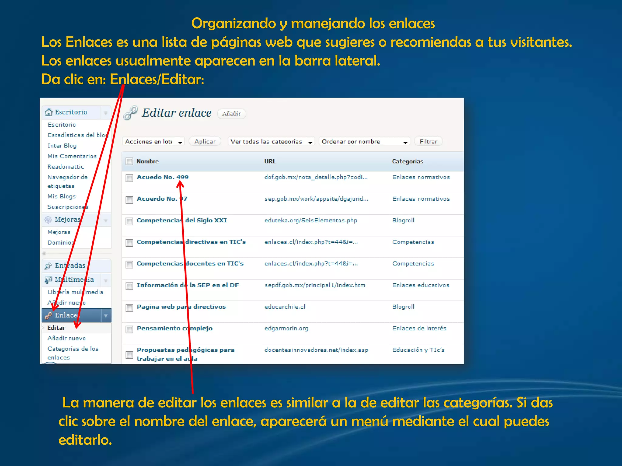 Organizando y manejando los enlacesLos Enlaces es una lista de páginas web que sugieres o recomiendas a tus visitantes. Los enlaces usualmente aparecen en la barra lateral. Da clic en: Enlaces/Editar: La manera de editar los enlaces es similar a la de editar las categorías. Si das clic sobre el nombre del enlace, aparecerá un menú mediante el cual puedes editarlo. 