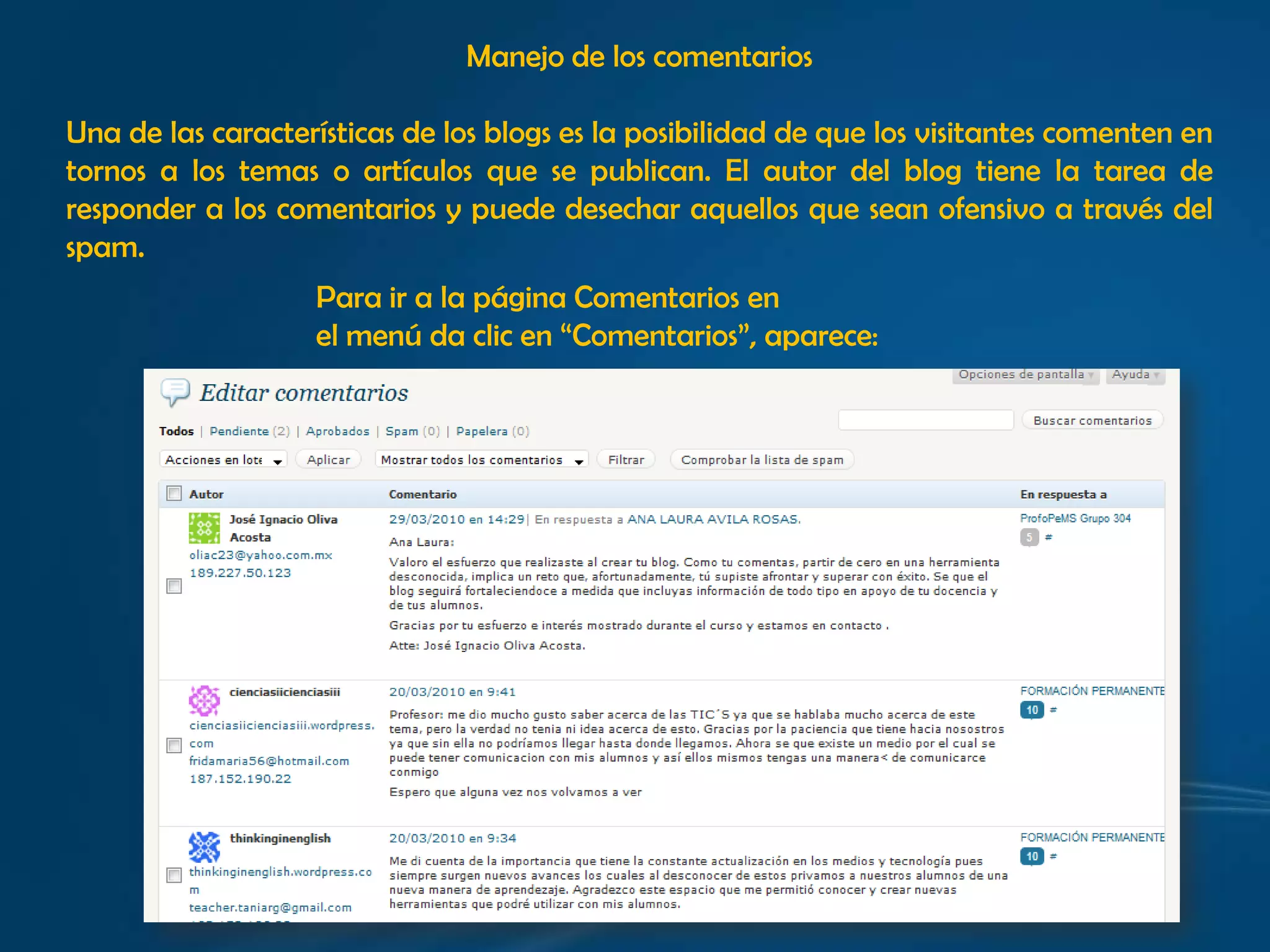 Manejo de los comentariosUna de las características de los blogs es la posibilidad de que los visitantes comenten en tornos a los temas o artículos que se publican. El autor del blog tiene la tarea de responder a los comentarios y puede desechar aquellos que sean ofensivo a través del spam. Para ir a la página Comentarios en el menú da clic en “Comentarios”, aparece: