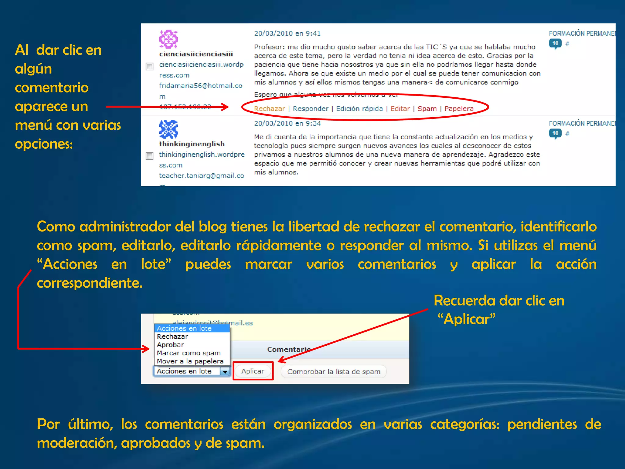 Al  dar clic en algún comentario aparece un menú con varias opciones:Como administrador del blog tienes la libertad de rechazar el comentario, identificarlo como spam, editarlo, editarlo rápidamente o responder al mismo. Si utilizas el menú “Acciones en lote” puedes marcar varios comentarios y aplicar la acción correspondiente. Recuerda dar clic en “Aplicar”Por último, los comentarios están organizados en varias categorías: pendientes de moderación, aprobados y de spam.
