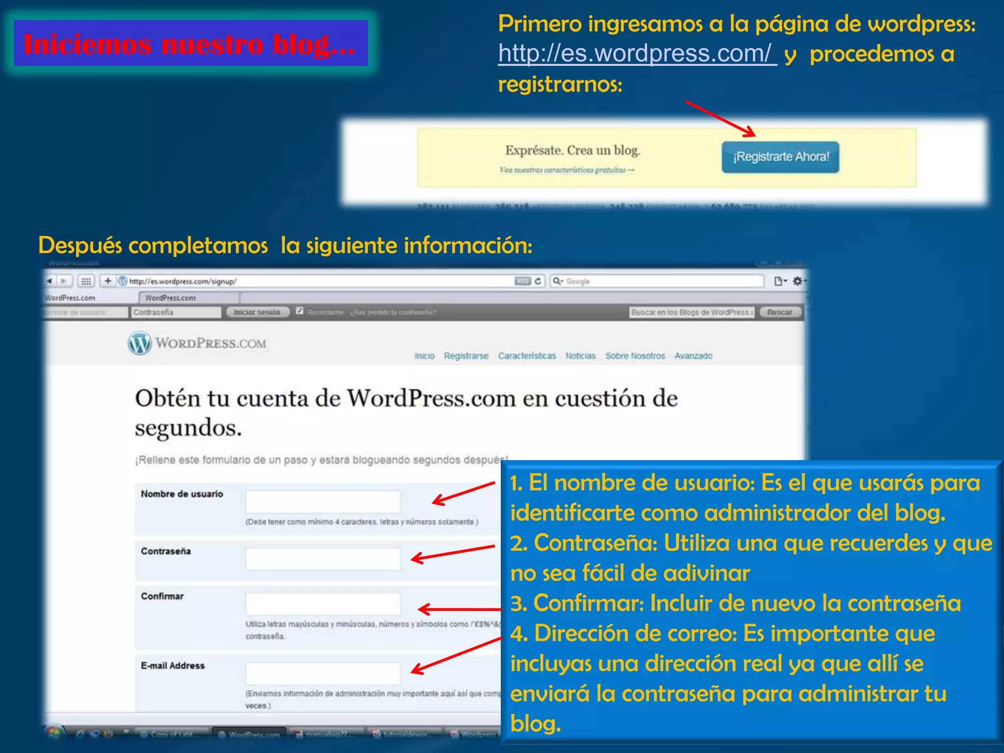 Primero ingresamos a la página de wordpress: http://es.wordpress.com/ yprocedemos aregistrarnos:Iniciemos nuestro blog…Después completamos  la siguiente información:1. El nombre de usuario: Es el que usarás para identificarte como administrador del blog.2. Contraseña: Utiliza una que recuerdes y que no sea fácil de adivinar3. Confirmar: Incluir de nuevo la contraseña4. Dirección de correo: Es importante que incluyas una dirección real ya que allí se enviará la contraseña para administrar tu blog.