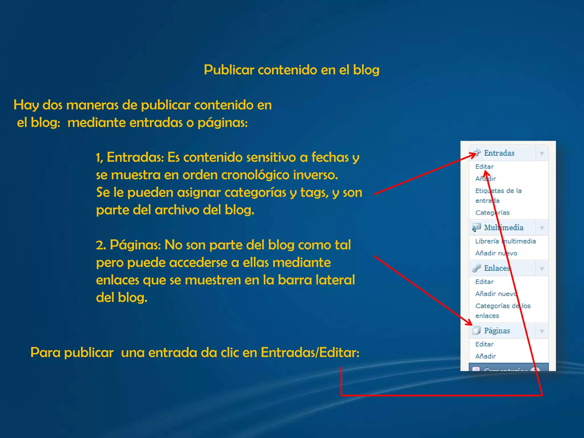 Publicar contenido en el blogHay dos maneras de publicar contenido en el blog:  mediante entradas o páginas:1, Entradas: Es contenido sensitivo a fechas y se muestra en orden cronológico inverso.Se le pueden asignar categorías y tags, y son parte del archivo del blog.2. Páginas: No son parte del blog como tal pero puede accederse a ellas mediante enlaces que se muestren en la barra lateral  del blog.Para publicar  una entrada da clic en Entradas/Editar: