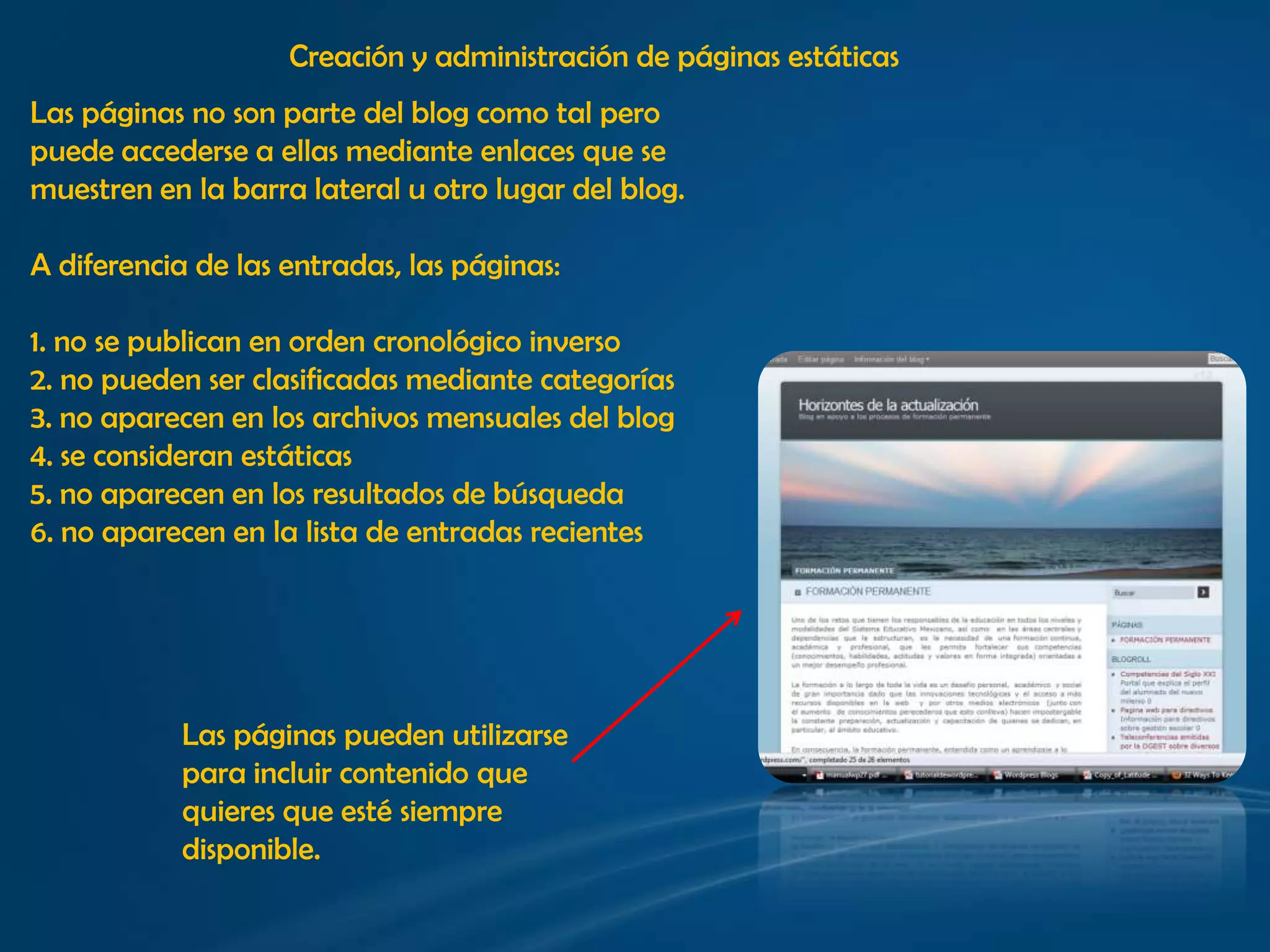 Creación y administración de páginas estáticasLas páginas no son parte del blog como tal peropuede accederse a ellas mediante enlaces que se muestren en la barra lateral u otro lugar del blog. A diferencia de las entradas, las páginas:1. no se publican en orden cronológico inverso2. no pueden ser clasificadas mediante categorías3. no aparecen en los archivos mensuales del blog4. se consideran estáticas5. no aparecen en los resultados de búsqueda6. no aparecen en la lista de entradas recientesLas páginas pueden utilizarse para incluir contenido que quieres que esté siempre disponible.