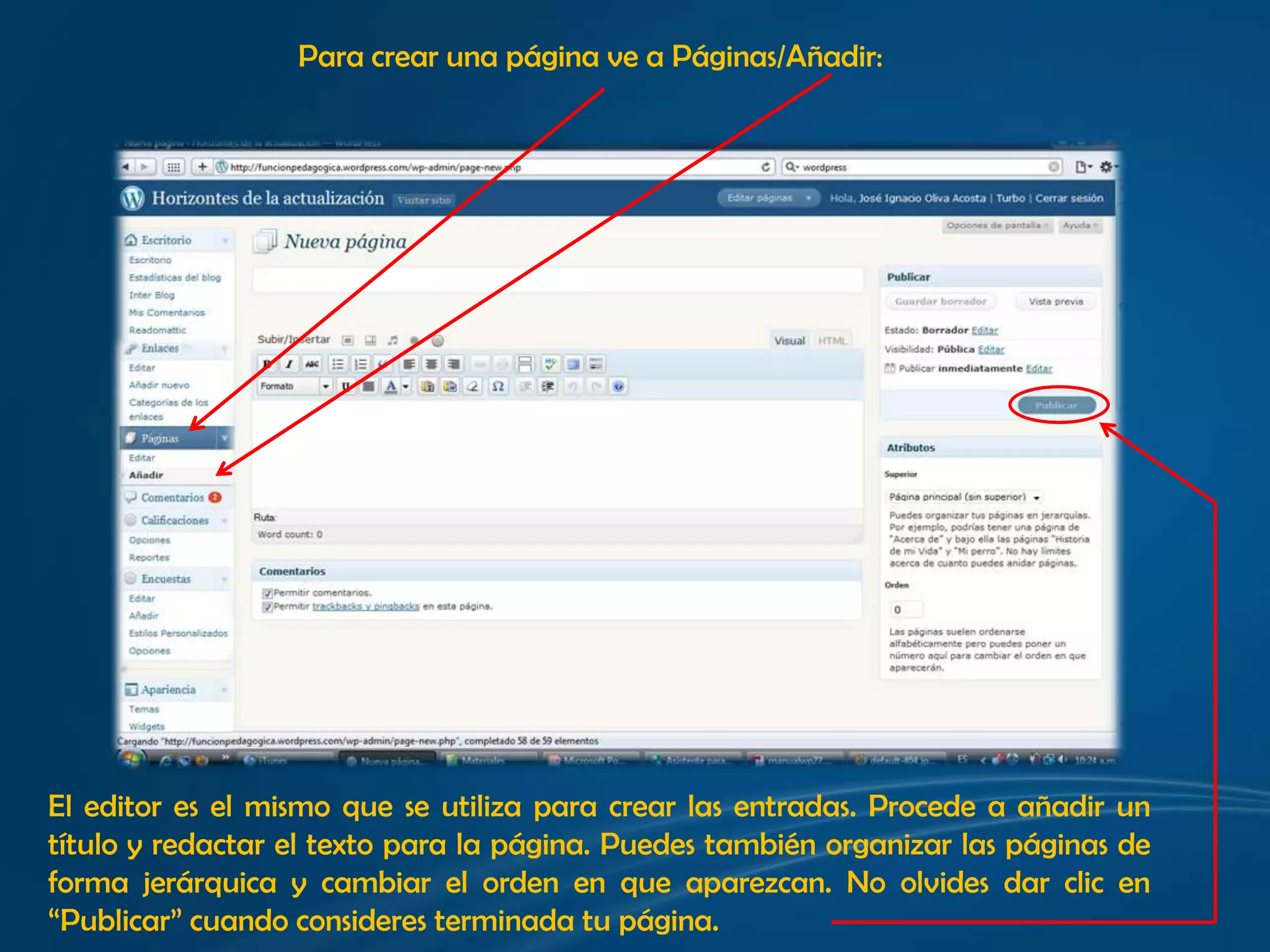 Para crear una página ve a Páginas/Añadir: El editor es el mismo que se utiliza para crear las entradas. Procede a añadir un título y redactar el texto para la página. Puedes también organizar las páginas de forma jerárquica y cambiar el orden en que aparezcan. No olvides dar clic en “Publicar” cuando consideres terminada tu página.