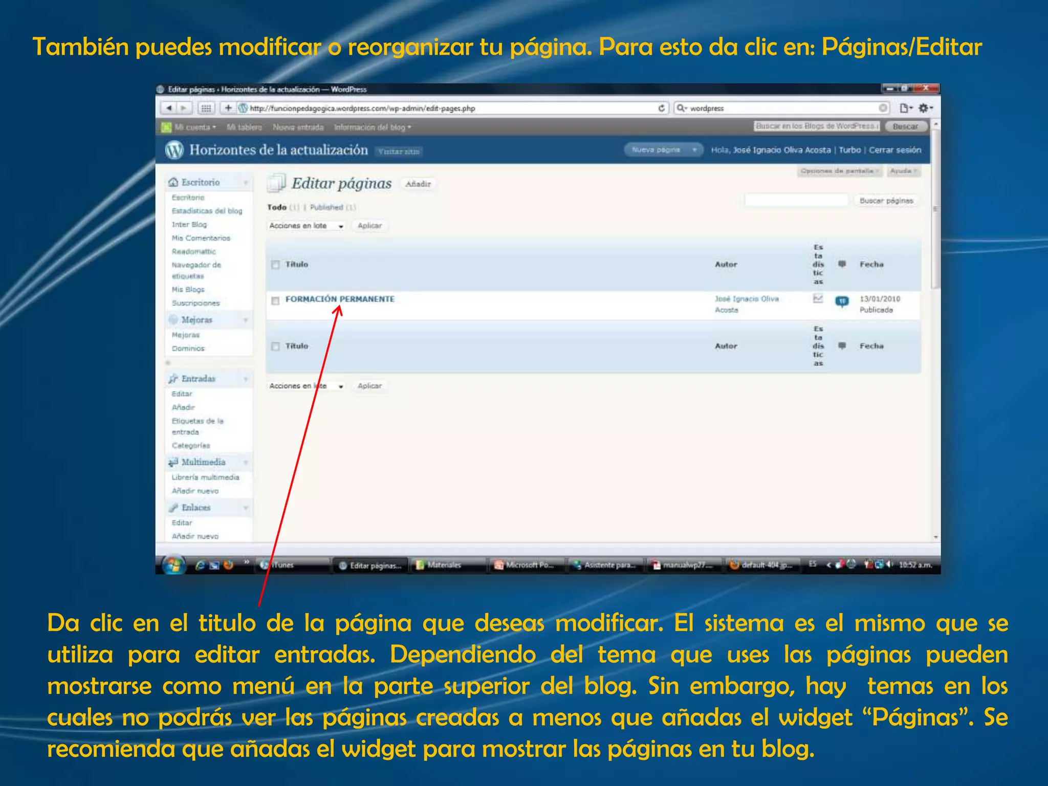 También puedes modificar o reorganizar tu página. Para esto da clic en: Páginas/EditarDa clic en el titulo de la página que deseas modificar. El sistema es el mismo que se utiliza para editar entradas. Dependiendo del tema que uses las páginas pueden mostrarse como menú en la parte superior del blog. Sin embargo, hay  temas en los cuales no podrás ver las páginas creadas a menos que añadas el widget “Páginas”. Se recomienda que añadas el widget para mostrar las páginas en tu blog.