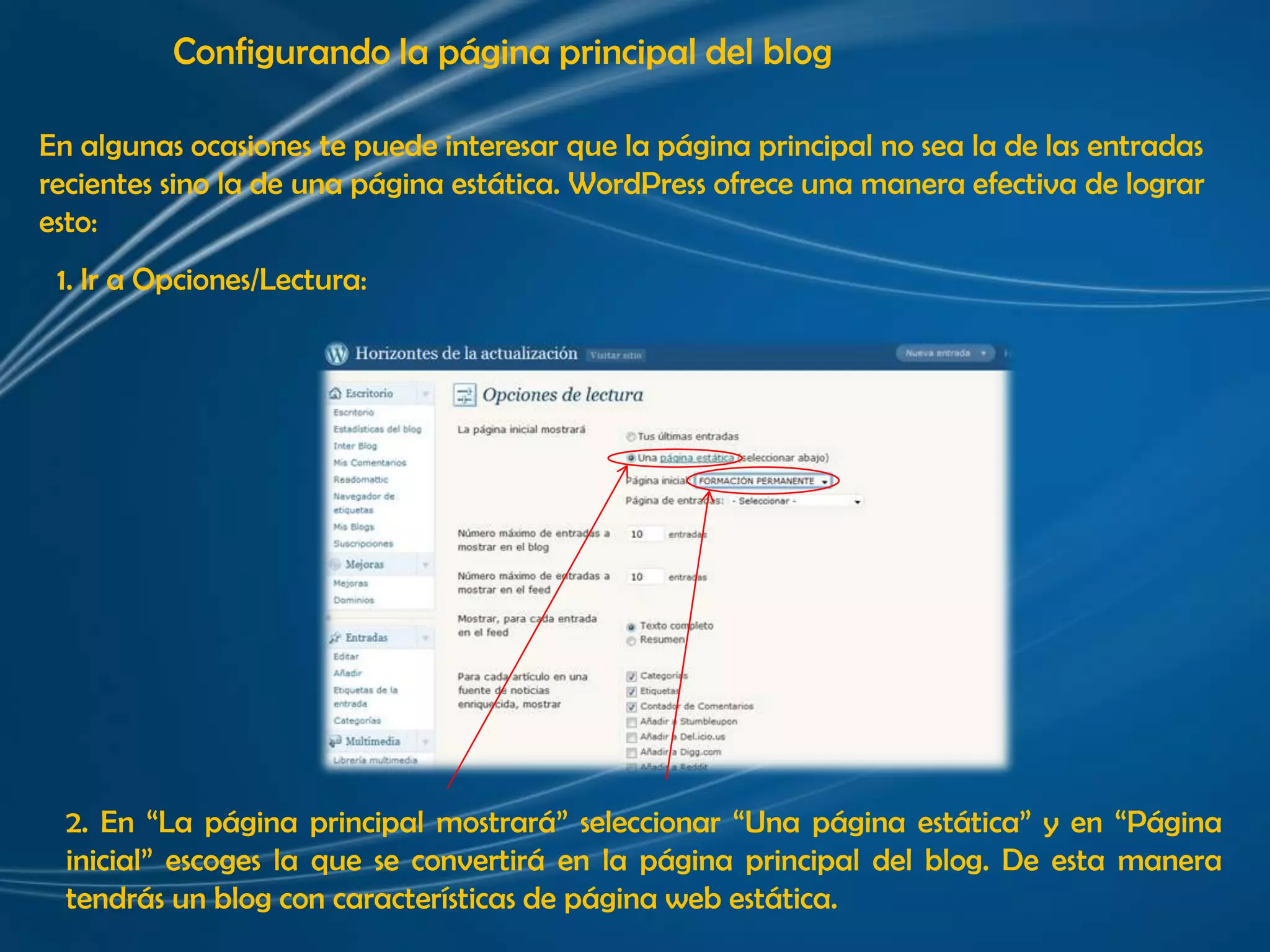 Configurando la página principal del blogEn algunas ocasiones te puede interesar que la página principal no sea la de las entradas recientes sino la de una página estática. WordPress ofrece una manera efectiva de lograresto:1. Ir a Opciones/Lectura:2. En “La página principal mostrará” seleccionar “Una página estática” y en “Página inicial” escoges la que se convertirá en la página principal del blog. De esta manera tendrás un blog con características de página web estática.