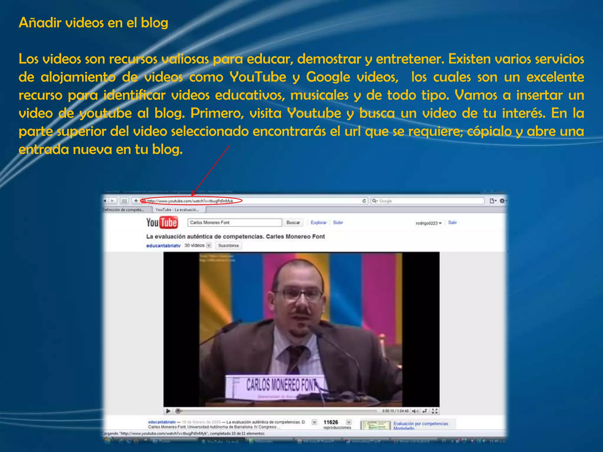 Añadir videos en el blogLos videos son recursos valiosas para educar, demostrar y entretener. Existen varios servicios de alojamiento de videos como YouTube y Google videos,  los cuales son un excelente recurso para identificar videos educativos, musicales y de todo tipo. Vamos a insertar un video de youtube al blog. Primero, visita Youtube y busca un video de tu interés. En la parte superior del video seleccionado encontrarás el url que se requiere; cópialo y abre una entrada nueva en tu blog.