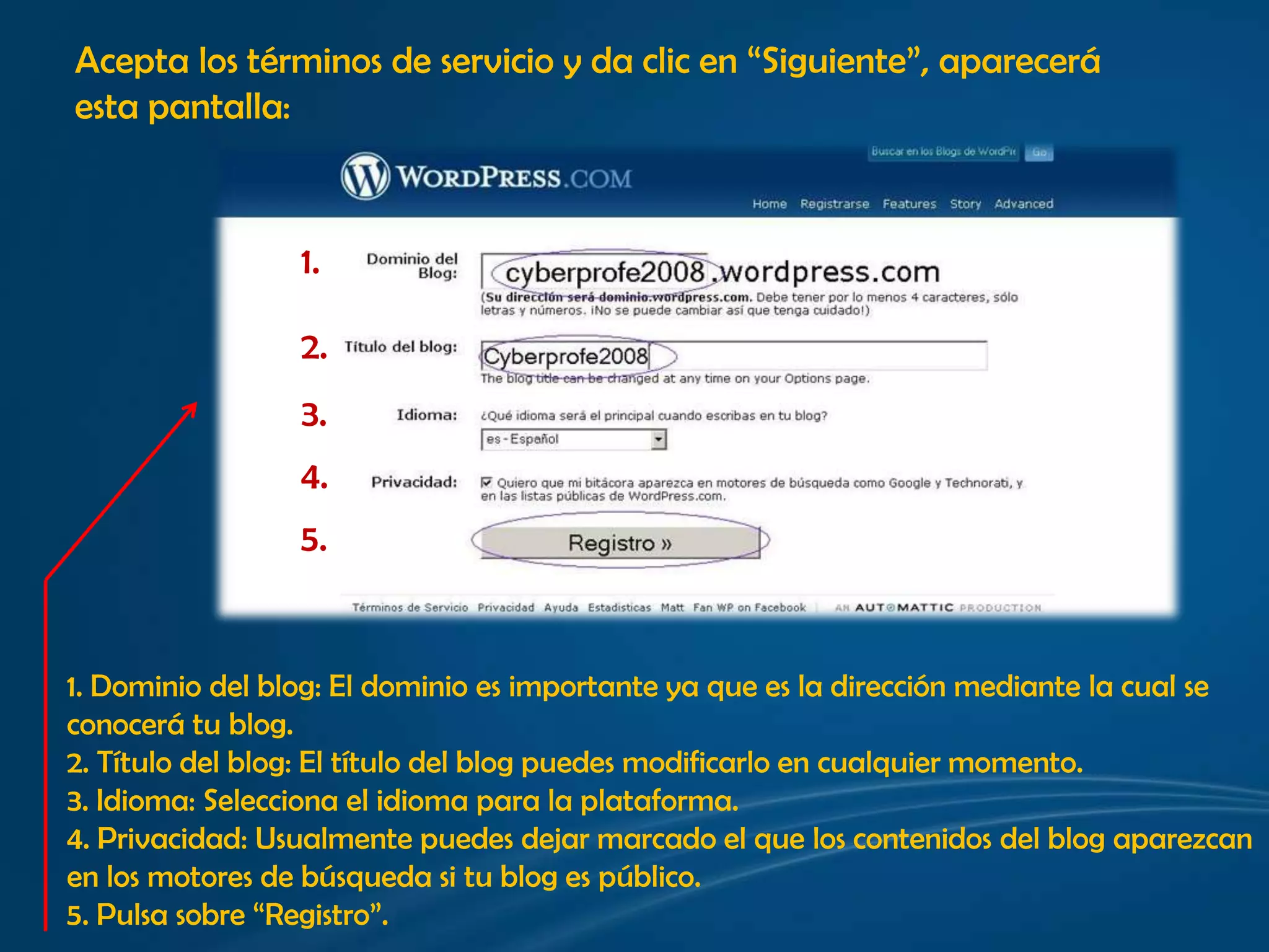 Acepta los términos de servicio y da clic en “Siguiente”, apareceráesta pantalla:1.2.3.4.5.1. Dominio del blog: El dominio es importante ya que es la dirección mediante la cual se conocerá tu blog.2. Título del blog: El título del blog puedes modificarlo en cualquier momento.3. Idioma: Selecciona el idioma para la plataforma. 4. Privacidad: Usualmente puedes dejar marcado el que los contenidos del blog aparezcan en los motores de búsqueda si tu blog es público.5. Pulsa sobre “Registro”.