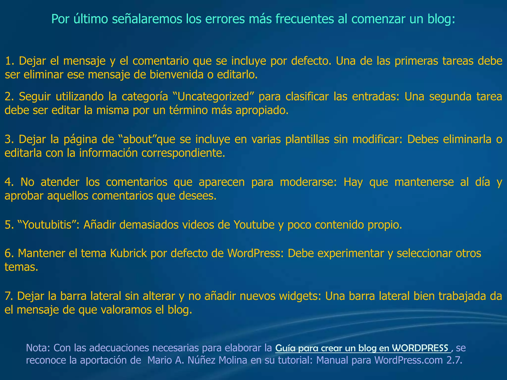  También se pueden añadir enlaces o hiperenlaces a una entrada o página.Por último señalaremos los errores más frecuentes al comenzar un blog:1. Dejar el mensaje y el comentario que se incluye por defecto. Una de las primeras tareas debe ser eliminar ese mensaje de bienvenida o editarlo.2. Seguir utilizando la categoría “Uncategorized” para clasificar las entradas: Una segunda tarea debe ser editar la misma por un término más apropiado.3. Dejar la página de “about”que se incluye en varias plantillas sin modificar: Debes eliminarla o editarla con la información correspondiente.4. No atender los comentarios que aparecen para moderarse: Hay que mantenerse al día y aprobar aquellos comentarios que desees.5. “Youtubitis”: Añadir demasiados videos de Youtube y poco contenido propio.6. Mantener el tema Kubrick por defecto de WordPress: Debe experimentar y seleccionar otros temas. 7. Dejar la barra lateral sin alterar y no añadir nuevos widgets: Una barra lateral bien trabajada da el mensaje de que valoramos el blog.Nota: Con las adecuaciones necesarias para elaborar la Guía para crear un blog en WORDPRESS , se reconoce la aportación de  Mario A. Núñez Molina en su tutorial: Manual para WordPress.com 2.7. 