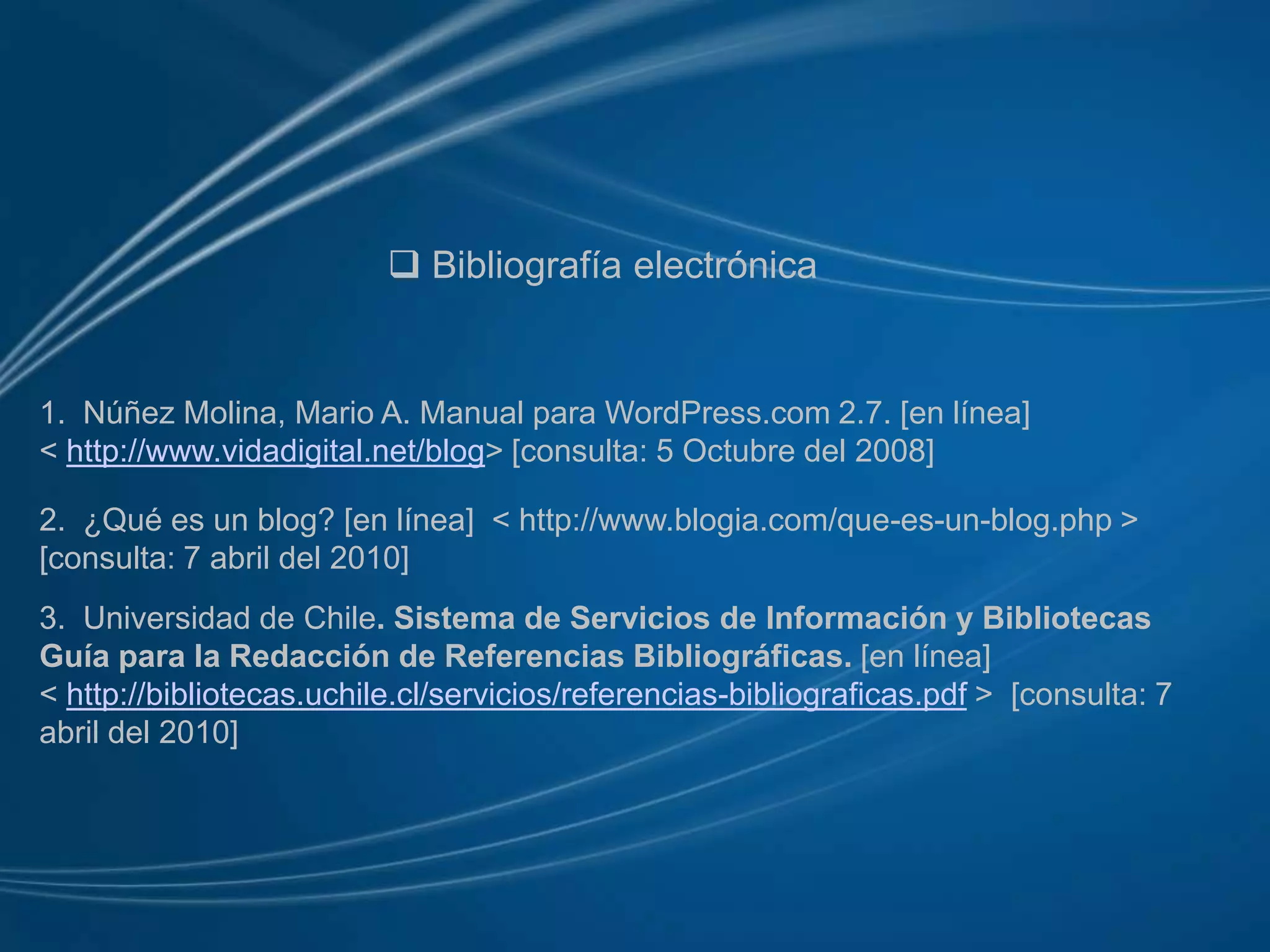  Bibliografía electrónica1.  Núñez Molina, Mario A. Manual para WordPress.com 2.7. [en línea]< http://www.vidadigital.net/blog> [consulta: 5 Octubre del 2008]2.  ¿Qué es un blog? [en línea]  < http://www.blogia.com/que-es-un-blog.php >[consulta: 7 abril del 2010]3.  Universidad de Chile. Sistema de Servicios de Información y Bibliotecas Guía para la Redacción de Referencias Bibliográficas. [en línea]<http://bibliotecas.uchile.cl/servicios/referencias-bibliograficas.pdf >  [consulta: 7 abril del 2010]
