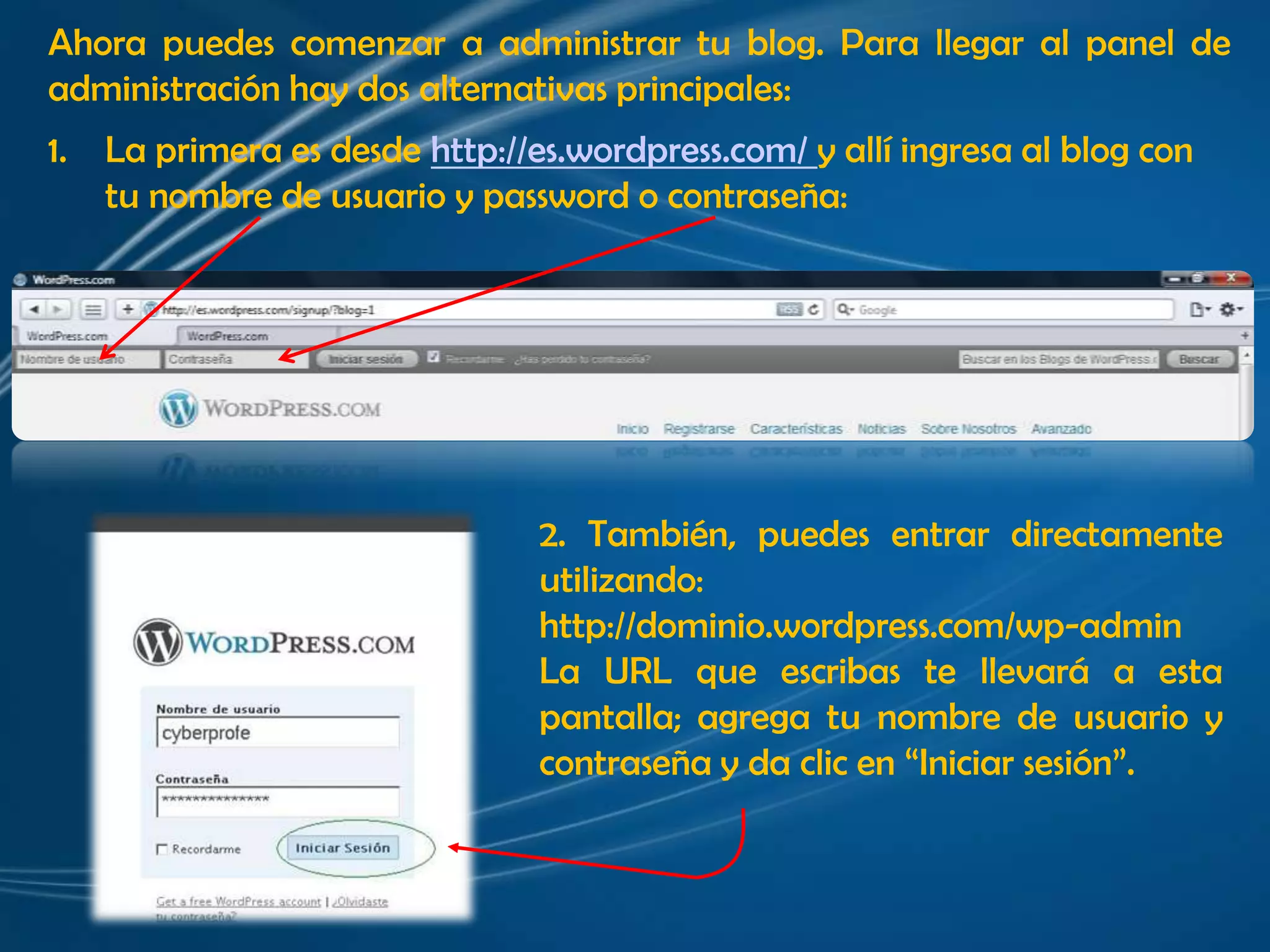 Ahora puedes comenzar a administrar tu blog. Para llegar al panel de administración hay dos alternativas principales:La primera es desde http://es.wordpress.com/ y allí ingresa al blog con tu nombre de usuario y passwordo contraseña:2. También, puedes entrar directamente utilizando: http://dominio.wordpress.com/wp-admin La URL que escribas te llevará a esta pantalla; agrega tu nombre de usuario y contraseña y da clic en “Iniciar sesión”.