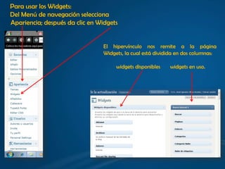 Para usar los Widgets:
Del Menú de navegación selecciona
Apariencia; después da clic en Widgets


                                El hipervínculo nos remite a la página
                                Widgets, la cual está dividida en dos columnas:

                                     widgets disponibles   widgets en uso.
 