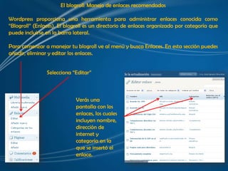 El blogroll: Manejo de enlaces recomendados

Wordpress proporciona una herramienta para administrar enlaces conocida como
“Blogroll” (Enlaces). El blogroll es un directorio de enlaces organizado por categoría que
puede incluirse en la barra lateral.

Para comenzar a manejar tu blogroll ve al menú y busca Enlaces. En esta sección puedes
añadir, eliminar y editar los enlaces.


                Selecciona “Editar”



                            Verás una
                            pantalla con los
                            enlaces, los cuales
                            incluyen nombre,
                            dirección de
                            internet y
                            categoría en la
                            que se insertó el
                            enlace.
 