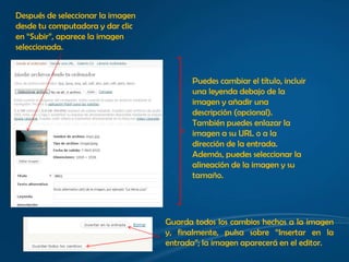 Después de seleccionar la imagen
desde tu computadora y dar clic
en “Subir”, aparece la imagen
seleccionada.


                                         Puedes cambiar el título, incluir
                                         una leyenda debajo de la
                                         imagen y añadir una
                                         descripción (opcional).
                                         También puedes enlazar la
                                         imagen a su URL o a la
                                         dirección de la entrada.
                                         Además, puedes seleccionar la
                                         alineación de la imagen y su
                                         tamaño.




                                   Guarda todos los cambios hechos a la imagen
                                   y, finalmente, pulsa sobre “Insertar en la
                                   entrada”; la imagen aparecerá en el editor.
 