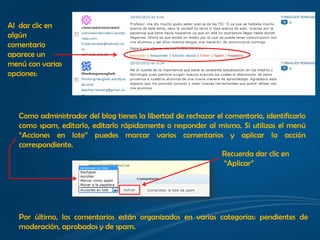 Al dar clic en
algún
comentario
aparece un
menú con varias
opciones:




   Como administrador del blog tienes la libertad de rechazar el comentario, identificarlo
   como spam, editarlo, editarlo rápidamente o responder al mismo. Si utilizas el menú
   “Acciones en lote” puedes marcar varios comentarios y aplicar la acción
   correspondiente.
                                                                Recuerda dar clic en
                                                                 “Aplicar”




   Por último, los comentarios están organizados en varias categorías: pendientes de
   moderación, aprobados y de spam.
 