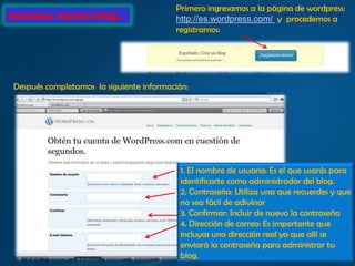 Primero ingresamos a la página de wordpress:
Iniciemos nuestro blog…                   http://es.wordpress.com/ y procedemos a
                                          registrarnos:




 Después completamos la siguiente información:




                                           1. El nombre de usuario: Es el que usarás para
                                           identificarte como administrador del blog.
                                           2. Contraseña: Utiliza una que recuerdes y que
                                           no sea fácil de adivinar
                                           3. Confirmar: Incluir de nuevo la contraseña
                                           4. Dirección de correo: Es importante que
                                           incluyas una dirección real ya que allí se
                                           enviará la contraseña para administrar tu
                                           blog.
 