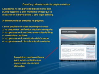 Creación y administración de páginas estáticas
Las páginas no son parte del blog como tal pero
puede accederse a ellas mediante enlaces que se
muestren en la barra lateral u otro lugar del blog.

A diferencia de las entradas, las páginas:

1. no se publican en orden cronológico inverso
2. no pueden ser clasificadas mediante categorías
3. no aparecen en los archivos mensuales del blog
4. se consideran estáticas
5. no aparecen en los resultados de búsqueda
6. no aparecen en la lista de entradas recientes




            Las páginas pueden utilizarse
            para incluir contenido que
            quieres que esté siempre
            disponible.
 