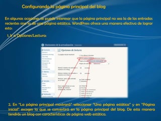 Configurando la página principal del blog

En algunas ocasiones te puede interesar que la página principal no sea la de las entradas
recientes sino la de una página estática. WordPress ofrece una manera efectiva de lograr
esto:
 1. Ir a Opciones/Lectura:




  2. En “La página principal mostrará” seleccionar “Una página estática” y en “Página
  inicial” escoges la que se convertirá en la página principal del blog. De esta manera
  tendrás un blog con características de página web estática.
 
