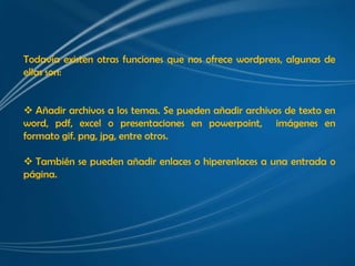 Todavía existen otras funciones que nos ofrece wordpress, algunas de
ellas son:


 Añadir archivos a los temas. Se pueden añadir archivos de texto en
word, pdf, excel o presentaciones en powerpoint, imágenes en
formato gif. png, jpg, entre otros.

 También se pueden añadir enlaces o hiperenlaces a una entrada o
página.
 