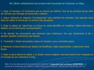 Por último señalaremos los errores más frecuentes al comenzar un blog:


1. Dejar el mensaje y el comentario que se incluye por defecto. Una de las primeras tareas debe
ser eliminar ese mensaje de bienvenida o editarlo.
2. Seguir utilizando la categoría “Uncategorized” para clasificar las entradas: Una segunda tarea
debe ser editar la misma por un término más apropiado.

3. Dejar la página de “about”que se incluye en varias plantillas sin modificar: Debes eliminarla o
editarla con la información correspondiente.

4. No atender los comentarios que aparecen para moderarse: Hay que mantenerse al día y
aprobar aquellos comentarios que desees.

5. “Youtubitis”: Añadir demasiados videos de Youtube y poco contenido propio.

6. Mantener el tema Kubrick por defecto de WordPress: Debe experimentar y seleccionar otros
temas.

7. Dejar la barra lateral sin alterar y no añadir nuevos widgets: Una barra lateral bien trabajada da
el mensaje de que valoramos el blog.


    Nota: Con las adecuaciones necesarias para elaborar la Guía para crear un blog en WORDPRESS , se
    reconoce la aportación de Mario A. Núñez Molina en su tutorial: Manual para WordPress.com 2.7.
 
