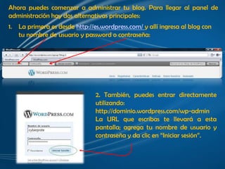 Ahora puedes comenzar a administrar tu blog. Para llegar al panel de
administración hay dos alternativas principales:
1.   La primera es desde http://es.wordpress.com/ y allí ingresa al blog con
     tu nombre de usuario y password o contraseña:




                                 2. También, puedes entrar directamente
                                 utilizando:
                                 http://dominio.wordpress.com/wp-admin
                                 La URL que escribas te llevará a esta
                                 pantalla; agrega tu nombre de usuario y
                                 contraseña y da clic en “Iniciar sesión”.
 