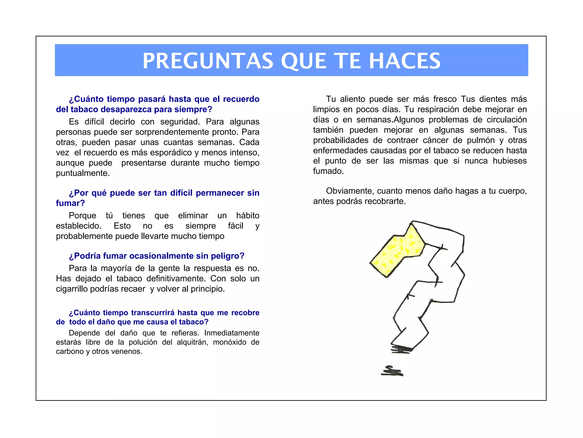 PREGUNTAS QUE TE HACES
    ¿Cuánto tiempo pasará hasta que el recuerdo              Tu aliento puede ser más fresco Tus dientes más
del tabaco desaparezca para siempre?                      limpios en pocos días. Tu respiración debe mejorar en
    Es difícil decirlo con seguridad. Para algunas        días o en semanas.Algunos problemas de circulación
personas puede ser sorprendentemente pronto. Para         también pueden mejorar en algunas semanas. Tus
otras, pueden pasar unas cuantas semanas. Cada            probabilidades de contraer cáncer de pulmón y otras
vez el recuerdo es más esporádico y menos intenso,        enfermedades causadas por el tabaco se reducen hasta
aunque puede presentarse durante mucho tiempo             el punto de ser las mismas que si nunca hubieses
puntualmente.                                             fumado.

   ¿Por qué puede ser tan difícil permanecer sin             Obviamente, cuanto menos daño hagas a tu cuerpo,
fumar?                                                    antes podrás recobrarte.
   Porque tú tienes que eliminar un hábito
establecido. Esto no es siempre fácil y
probablemente puede llevarte mucho tiempo

   ¿Podría fumar ocasionalmente sin peligro?
   Para la mayoría de la gente la respuesta es no.
Has dejado el tabaco definitivamente. Con solo un
cigarrillo podrías recaer y volver al principio.

    ¿Cuánto tiempo transcurrirá hasta que me recobre
de todo el daño que me causa el tabaco?
    Depende del daño que te refieras. Inmediatamente
estarás libre de la polución del alquitrán, monóxido de
carbono y otros venenos.
 