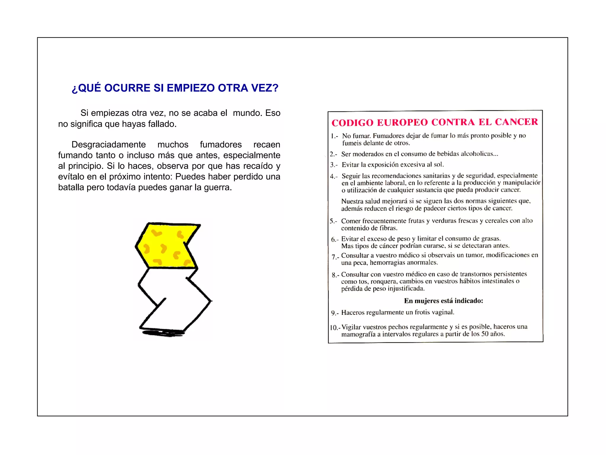 ¿QUÉ OCURRE SI EMPIEZO OTRA VEZ?

      Si empiezas otra vez, no se acaba el mundo. Eso
no significa que hayas fallado.

    Desgraciadamente muchos fumadores recaen
fumando tanto o incluso más que antes, especialmente
al principio. Si lo haces, observa por que has recaído y
evítalo en el próximo intento: Puedes haber perdido una
batalla pero todavía puedes ganar la guerra.
 