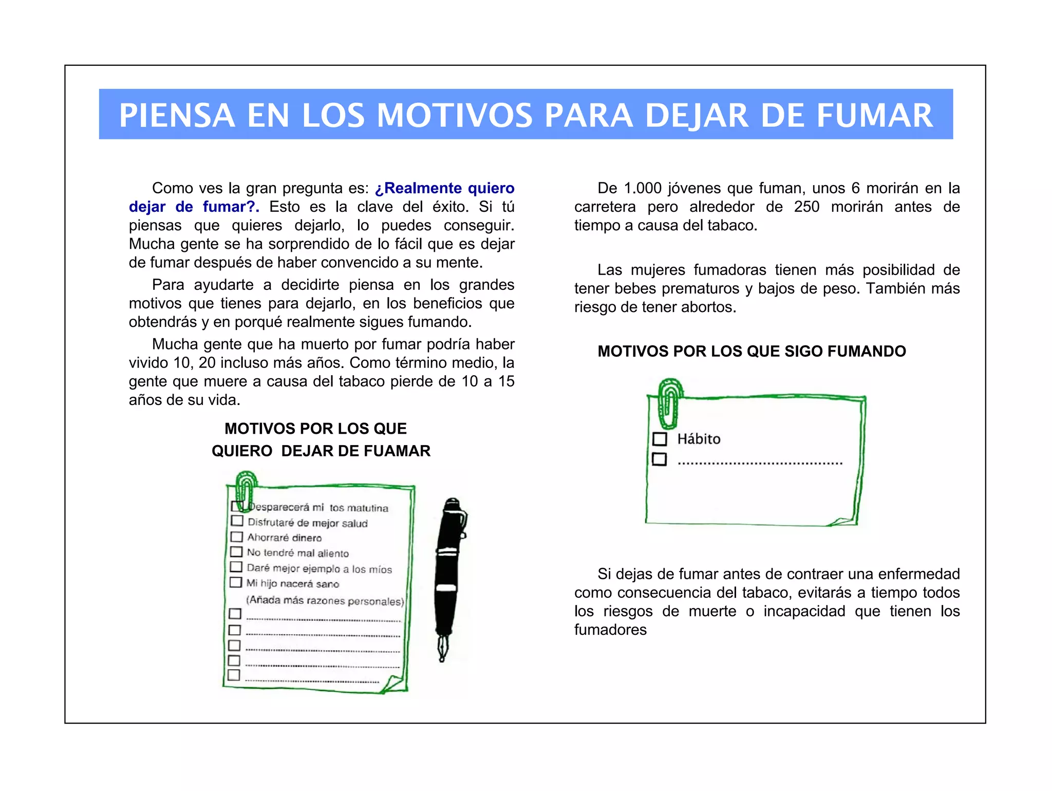 PIENSA EN LOS MOTIVOS PARA DEJAR DE FUMAR

    Como ves la gran pregunta es: ¿Realmente quiero          De 1.000 jóvenes que fuman, unos 6 morirán en la
dejar de fumar?. Esto es la clave del éxito. Si tú       carretera pero alrededor de 250 morirán antes de
piensas que quieres dejarlo, lo puedes conseguir.        tiempo a causa del tabaco.
Mucha gente se ha sorprendido de lo fácil que es dejar
de fumar después de haber convencido a su mente.             Las mujeres fumadoras tienen más posibilidad de
    Para ayudarte a decidirte piensa en los grandes      tener bebes prematuros y bajos de peso. También más
motivos que tienes para dejarlo, en los beneficios que   riesgo de tener abortos.
obtendrás y en porqué realmente sigues fumando.
    Mucha gente que ha muerto por fumar podría haber        MOTIVOS POR LOS QUE SIGO FUMANDO
vivido 10, 20 incluso más años. Como término medio, la
gente que muere a causa del tabaco pierde de 10 a 15
años de su vida.
            MOTIVOS POR LOS QUE
           QUIERO DEJAR DE FUAMAR




                                                            Si dejas de fumar antes de contraer una enfermedad
                                                         como consecuencia del tabaco, evitarás a tiempo todos
                                                         los riesgos de muerte o incapacidad que tienen los
                                                         fumadores
 