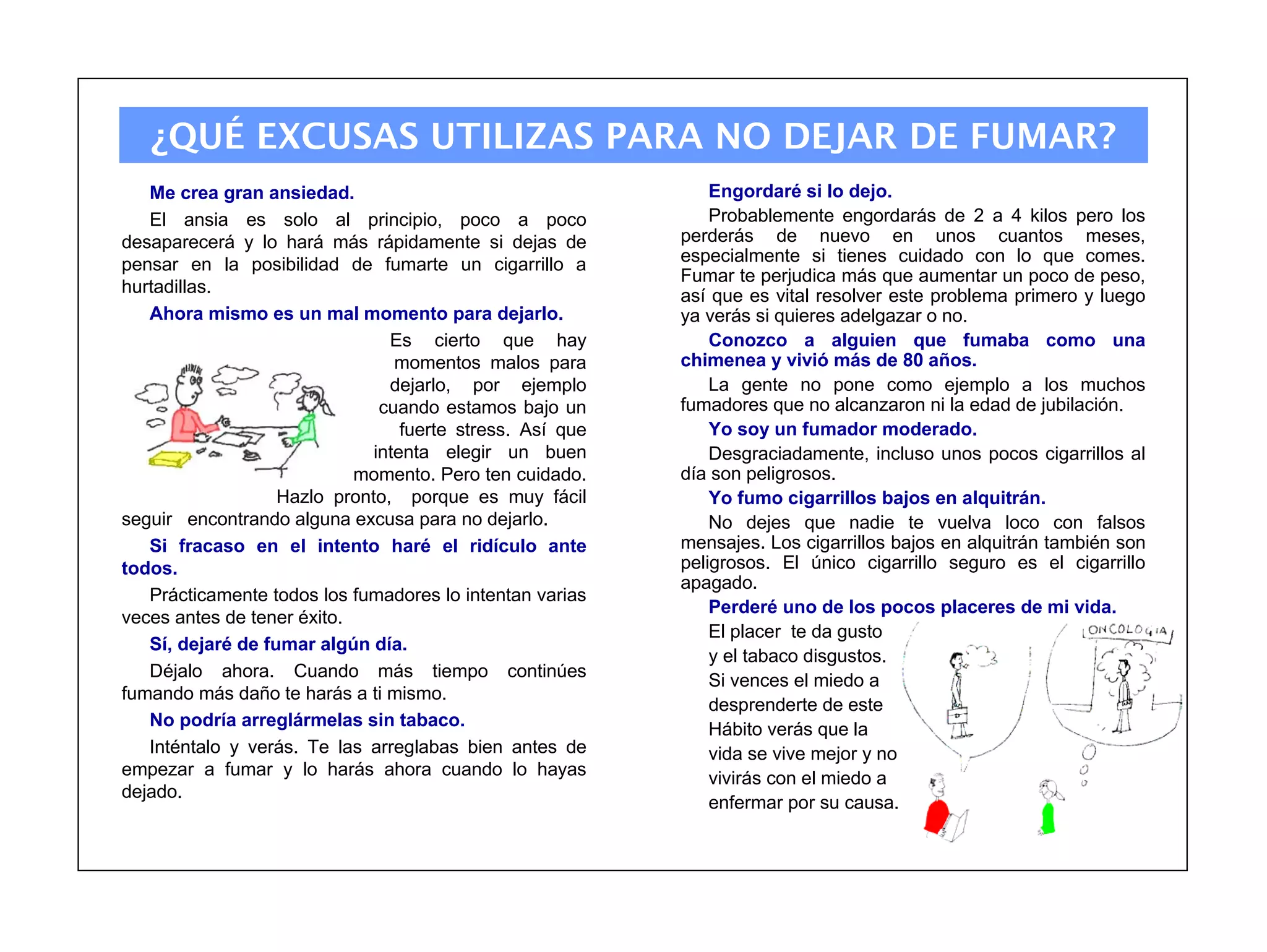 ¿QUÉ EXCUSAS UTILIZAS PARA NO DEJAR DE FUMAR?
   Me crea gran ansiedad.                                      Engordaré si lo dejo.
   El ansia es solo al principio, poco a poco                  Probablemente engordarás de 2 a 4 kilos pero los
desaparecerá y lo hará más rápidamente si dejas de         perderás de nuevo en unos cuantos meses,
pensar en la posibilidad de fumarte un cigarrillo a        especialmente si tienes cuidado con lo que comes.
                                                           Fumar te perjudica más que aumentar un poco de peso,
hurtadillas.                                               así que es vital resolver este problema primero y luego
   Ahora mismo es un mal momento para dejarlo.             ya verás si quieres adelgazar o no.
                                Es cierto que hay              Conozco a alguien que fumaba como una
                                 momentos malos para       chimenea y vivió más de 80 años.
                                dejarlo, por ejemplo           La gente no pone como ejemplo a los muchos
                               cuando estamos bajo un      fumadores que no alcanzaron ni la edad de jubilación.
                                  fuerte stress. Así que       Yo soy un fumador moderado.
                              intenta elegir un buen           Desgraciadamente, incluso unos pocos cigarrillos al
                            momento. Pero ten cuidado.     día son peligrosos.
                   Hazlo pronto, porque es muy fácil           Yo fumo cigarrillos bajos en alquitrán.
seguir encontrando alguna excusa para no dejarlo.              No dejes que nadie te vuelva loco con falsos
   Si fracaso en el intento haré el ridículo ante          mensajes. Los cigarrillos bajos en alquitrán también son
todos.                                                     peligrosos. El único cigarrillo seguro es el cigarrillo
                                                           apagado.
   Prácticamente todos los fumadores lo intentan varias
                                                               Perderé uno de los pocos placeres de mi vida.
veces antes de tener éxito.
                                                               El placer te da gusto
   Sí, dejaré de fumar algún día.
                                                               y el tabaco disgustos.
   Déjalo ahora. Cuando más tiempo continúes
                                                               Si vences el miedo a
fumando más daño te harás a ti mismo.
                                                               desprenderte de este
   No podría arreglármelas sin tabaco.                         Hábito verás que la
   Inténtalo y verás. Te las arreglabas bien antes de          vida se vive mejor y no
empezar a fumar y lo harás ahora cuando lo hayas               vivirás con el miedo a
dejado.
                                                               enfermar por su causa.
 