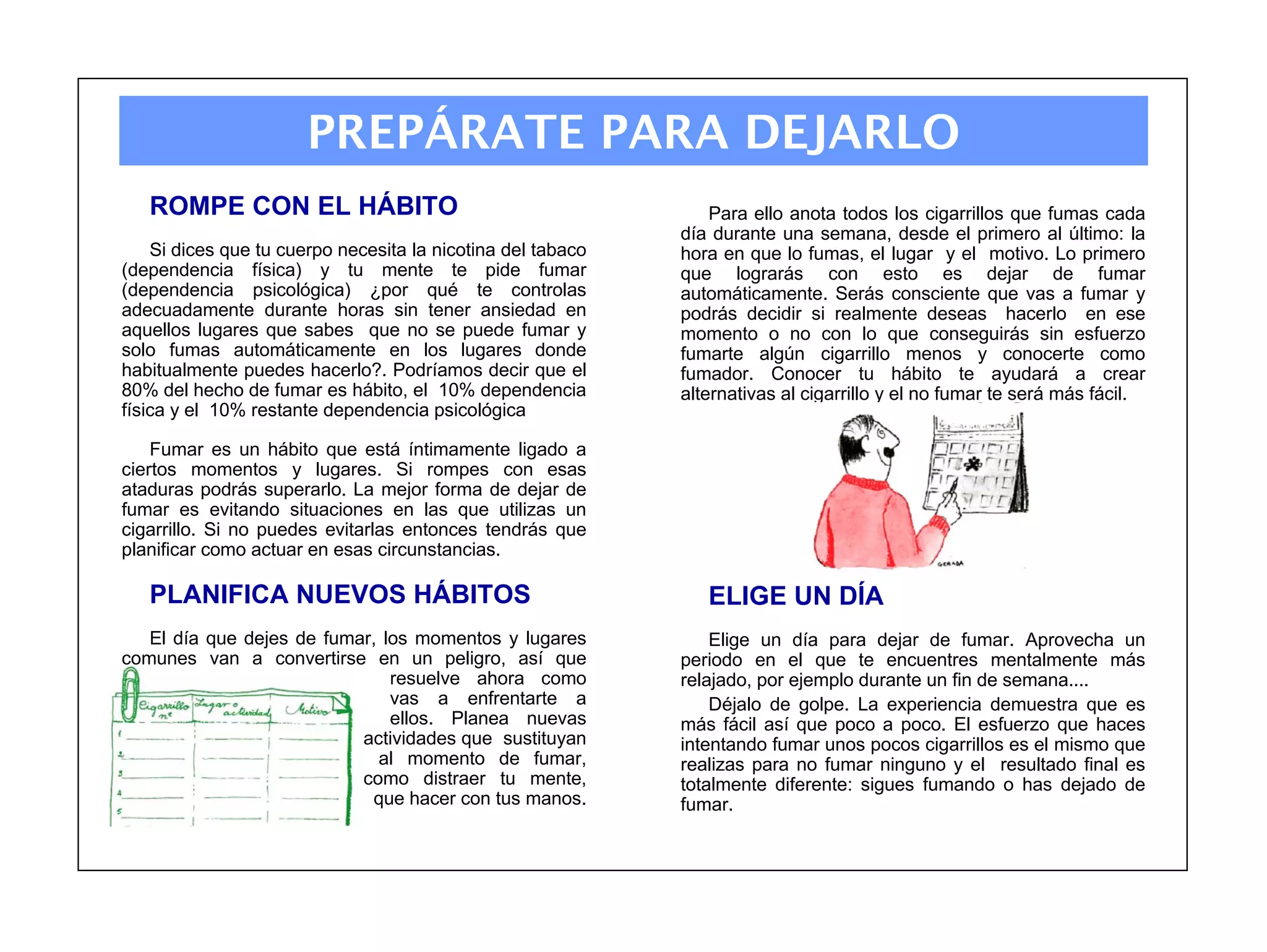 PREPÁRATE PARA DEJARLO
   ROMPE CON EL HÁBITO                                           Para ello anota todos los cigarrillos que fumas cada
                                                             día durante una semana, desde el primero al último: la
    Si dices que tu cuerpo necesita la nicotina del tabaco   hora en que lo fumas, el lugar y el motivo. Lo primero
(dependencia física) y tu mente te pide fumar                que lograrás con esto es dejar de fumar
(dependencia psicológica) ¿por qué te controlas              automáticamente. Serás consciente que vas a fumar y
adecuadamente durante horas sin tener ansiedad en            podrás decidir si realmente deseas hacerlo en ese
aquellos lugares que sabes que no se puede fumar y           momento o no con lo que conseguirás sin esfuerzo
solo fumas automáticamente en los lugares donde              fumarte algún cigarrillo menos y conocerte como
habitualmente puedes hacerlo?. Podríamos decir que el        fumador. Conocer tu hábito te ayudará a crear
80% del hecho de fumar es hábito, el 10% dependencia         alternativas al cigarrillo y el no fumar te será más fácil.
física y el 10% restante dependencia psicológica

    Fumar es un hábito que está íntimamente ligado a
ciertos momentos y lugares. Si rompes con esas
ataduras podrás superarlo. La mejor forma de dejar de
fumar es evitando situaciones en las que utilizas un
cigarrillo. Si no puedes evitarlas entonces tendrás que
planificar como actuar en esas circunstancias.

   PLANIFICA NUEVOS HÁBITOS                                     ELIGE UN DÍA
   El día que dejes de fumar, los momentos y lugares             Elige un día para dejar de fumar. Aprovecha un
comunes van a convertirse en un peligro, así que             periodo en el que te encuentres mentalmente más
                               resuelve ahora como           relajado, por ejemplo durante un fin de semana....
                               vas a enfrentarte a               Déjalo de golpe. La experiencia demuestra que es
                               ellos. Planea nuevas          más fácil así que poco a poco. El esfuerzo que haces
                           actividades que sustituyan        intentando fumar unos pocos cigarrillos es el mismo que
                             al momento de fumar,            realizas para no fumar ninguno y el resultado final es
                           como distraer tu mente,           totalmente diferente: sigues fumando o has dejado de
                            que hacer con tus manos.         fumar.
 
