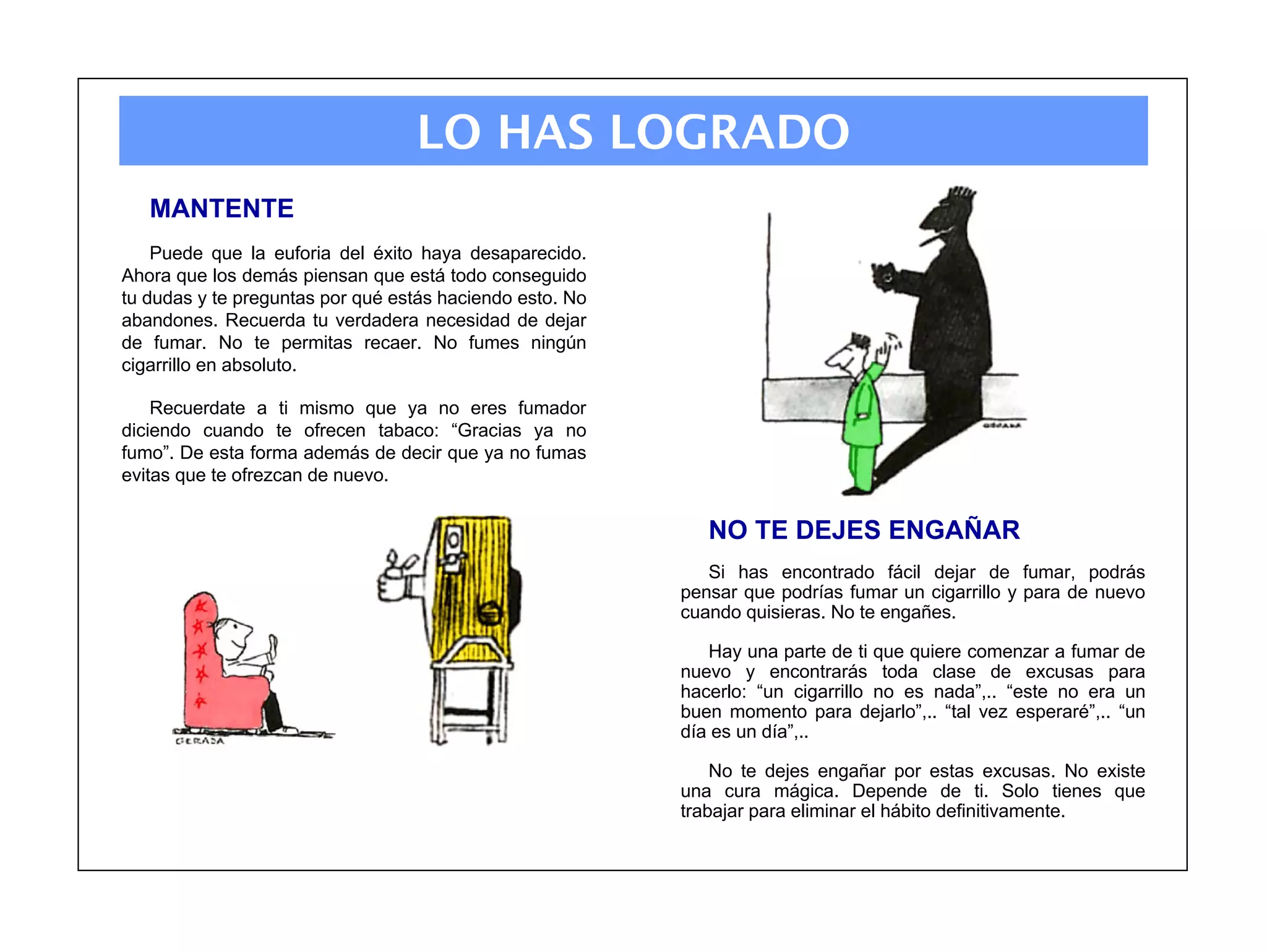 LO HAS LOGRADO
   MANTENTE
    Puede que la euforia del éxito haya desaparecido.
Ahora que los demás piensan que está todo conseguido
tu dudas y te preguntas por qué estás haciendo esto. No
abandones. Recuerda tu verdadera necesidad de dejar
de fumar. No te permitas recaer. No fumes ningún
cigarrillo en absoluto.

    Recuerdate a ti mismo que ya no eres fumador
diciendo cuando te ofrecen tabaco: “Gracias ya no
fumo”. De esta forma además de decir que ya no fumas
evitas que te ofrezcan de nuevo.


                                                             NO TE DEJES ENGAÑAR
                                                             Si has encontrado fácil dejar de fumar, podrás
                                                          pensar que podrías fumar un cigarrillo y para de nuevo
                                                          cuando quisieras. No te engañes.

                                                             Hay una parte de ti que quiere comenzar a fumar de
                                                          nuevo y encontrarás toda clase de excusas para
                                                          hacerlo: “un cigarrillo no es nada”,.. “este no era un
                                                          buen momento para dejarlo”,.. “tal vez esperaré”,.. “un
                                                          día es un día”,..

                                                              No te dejes engañar por estas excusas. No existe
                                                          una cura mágica. Depende de ti. Solo tienes que
                                                          trabajar para eliminar el hábito definitivamente.
 