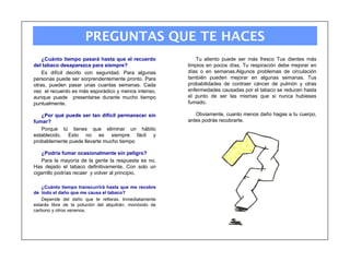 PREGUNTAS QUE TE HACES
    ¿Cuánto tiempo pasará hasta que el recuerdo              Tu aliento puede ser más fresco Tus dientes más
del tabaco desaparezca para siempre?                      limpios en pocos días. Tu respiración debe mejorar en
    Es difícil decirlo con seguridad. Para algunas        días o en semanas.Algunos problemas de circulación
personas puede ser sorprendentemente pronto. Para         también pueden mejorar en algunas semanas. Tus
otras, pueden pasar unas cuantas semanas. Cada            probabilidades de contraer cáncer de pulmón y otras
vez el recuerdo es más esporádico y menos intenso,        enfermedades causadas por el tabaco se reducen hasta
aunque puede presentarse durante mucho tiempo             el punto de ser las mismas que si nunca hubieses
puntualmente.                                             fumado.

   ¿Por qué puede ser tan difícil permanecer sin             Obviamente, cuanto menos daño hagas a tu cuerpo,
fumar?                                                    antes podrás recobrarte.
   Porque tú tienes que eliminar un hábito
establecido. Esto no es siempre fácil y
probablemente puede llevarte mucho tiempo

   ¿Podría fumar ocasionalmente sin peligro?
   Para la mayoría de la gente la respuesta es no.
Has dejado el tabaco definitivamente. Con solo un
cigarrillo podrías recaer y volver al principio.

    ¿Cuánto tiempo transcurrirá hasta que me recobre
de todo el daño que me causa el tabaco?
    Depende del daño que te refieras. Inmediatamente
estarás libre de la polución del alquitrán, monóxido de
carbono y otros venenos.
 