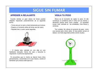 SIGUE SIN FUMAR
 APRENDE A RELAJARTE                                           VIGILA TU PESO
  Cuando sientas un gran deseo de fumar puedes                  Ahora es el momento de vigilar tu peso. Si ello
relajarte respirando profundamente de la siguiente          constituye un problema para ti corta con los dulces y
forma:                                                      alimentos grasos tanto como puedas . Si necesitas
                                                            comer más, céntrate en las ensaladas, fruta fresca y
 - Toma aire por la nariz y tíralo lentamente por la boca
                                                            verduras.
 - Espera un momento antes de tomar aire de nuevo.
 - Repítelo tres o cuatro veces seguidas.                      Ten cuidado. No utilices el aumento de peso como
                                                            una excusa para volver atrás. Si has podido vencer al
                                                            tabaco, con toda seguridad podrás vencer al peso.




  - O intenta esto: siéntate en una silla en una
habitación tranquila. Cierra los ojos y escucha tu
respiración. Cuenta las espiraciones

  Si encuentras que tu mente se desvía hacia otros
pensamientos, concéntrate en lo que haces y siente el
bienestar que produce este ejercicio.
 
